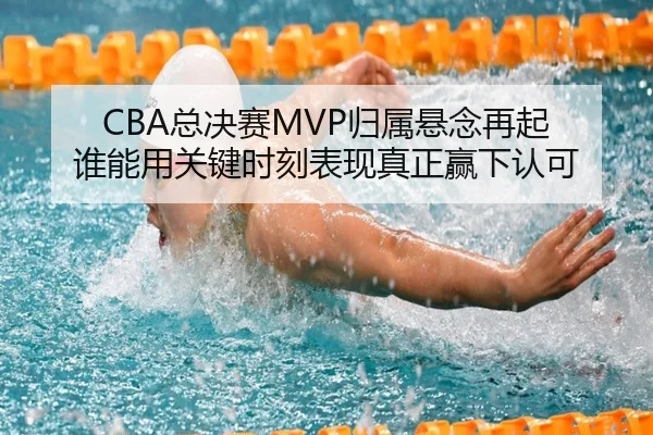 CBA总决赛MVP归属悬念再起 谁能用关键时刻表现真正赢下认可（shangjinnvwang）